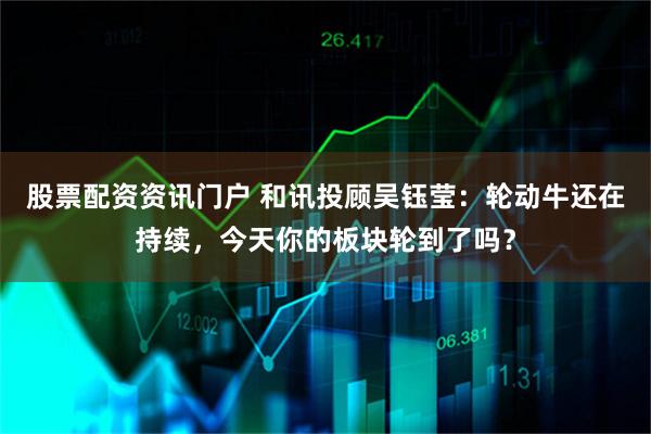 股票配资资讯门户 和讯投顾吴钰莹：轮动牛还在持续，今天你的板块轮到了吗？