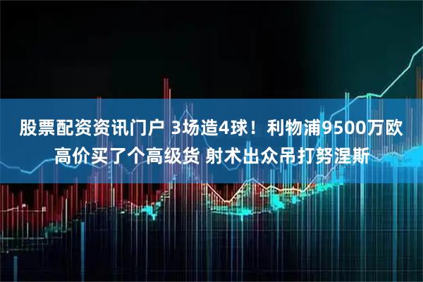 股票配资资讯门户 3场造4球！利物浦9500万欧高价买了个高级货 射术出众吊打努涅斯