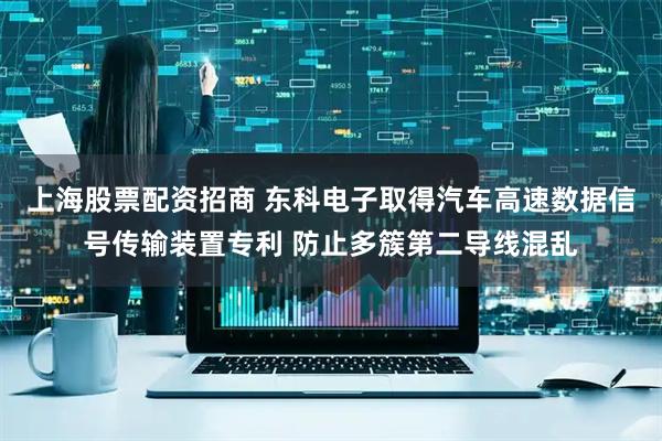 上海股票配资招商 东科电子取得汽车高速数据信号传输装置专利 防止多簇第二导线混乱