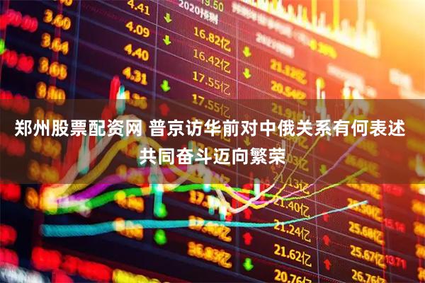 郑州股票配资网 普京访华前对中俄关系有何表述 共同奋斗迈向繁荣
