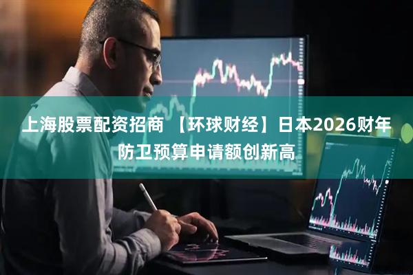 上海股票配资招商 【环球财经】日本2026财年防卫预算申请额创新高
