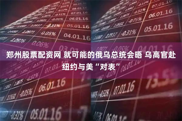 郑州股票配资网 就可能的俄乌总统会晤 乌高官赴纽约与美“对表”