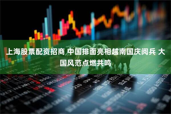上海股票配资招商 中国排面亮相越南国庆阅兵 大国风范点燃共鸣