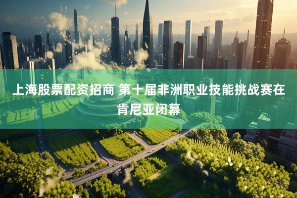 上海股票配资招商 第十届非洲职业技能挑战赛在肯尼亚闭幕