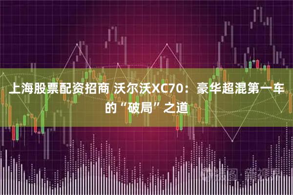 上海股票配资招商 沃尔沃XC70：豪华超混第一车的“破局”之道