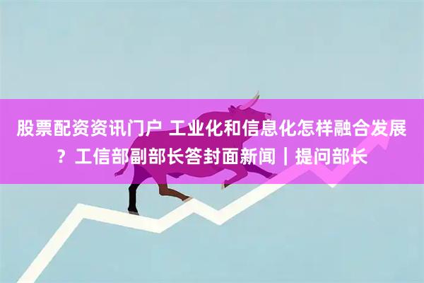 股票配资资讯门户 工业化和信息化怎样融合发展？工信部副部长答封面新闻｜提问部长