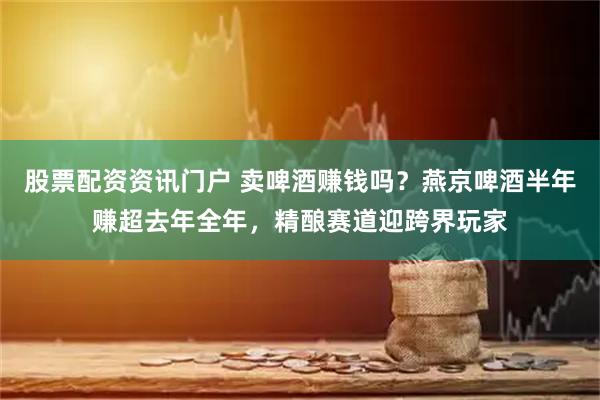 股票配资资讯门户 卖啤酒赚钱吗？燕京啤酒半年赚超去年全年，精酿赛道迎跨界玩家