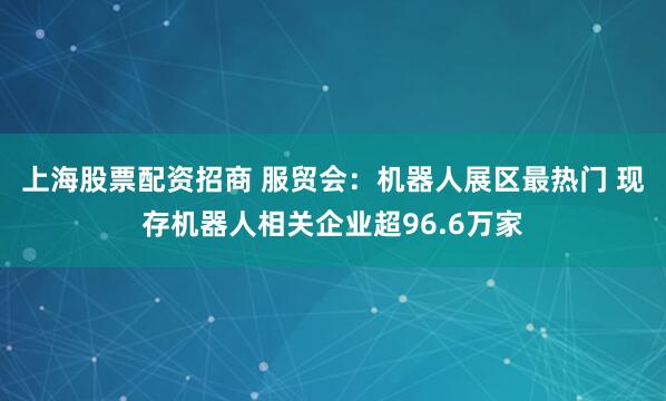 上海股票配资招商 服贸会：机器人展区最热门 现存机器人相关企业超96.6万家