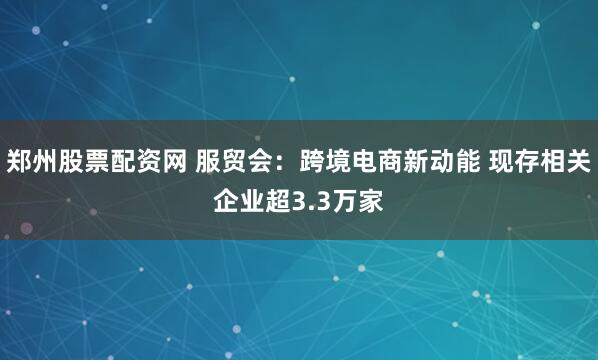 郑州股票配资网 服贸会：跨境电商新动能 现存相关企业超3.3万家