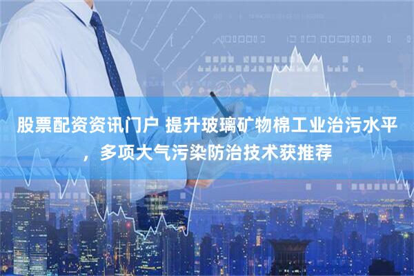 股票配资资讯门户 提升玻璃矿物棉工业治污水平，多项大气污染防治技术获推荐