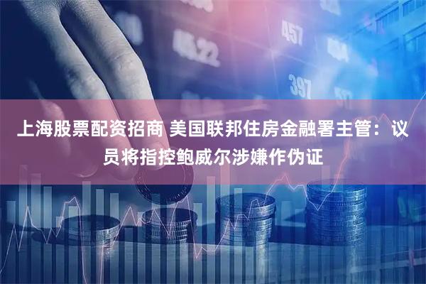 上海股票配资招商 美国联邦住房金融署主管：议员将指控鲍威尔涉嫌作伪证