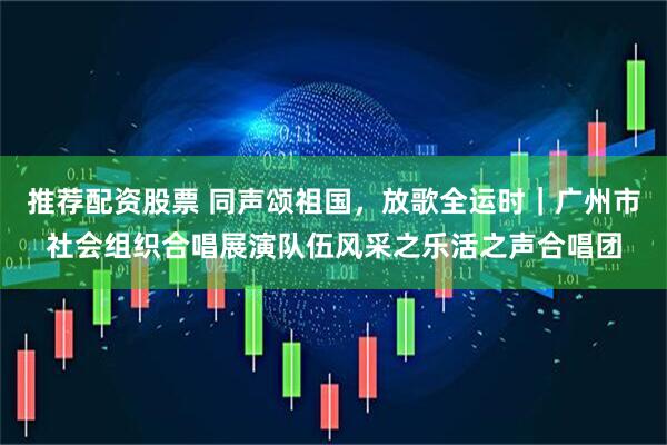 推荐配资股票 同声颂祖国，放歌全运时｜广州市社会组织合唱展演队伍风采之乐活之声合唱团