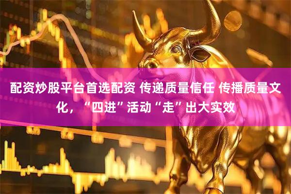 配资炒股平台首选配资 传递质量信任 传播质量文化，“四进”活动“走”出大实效