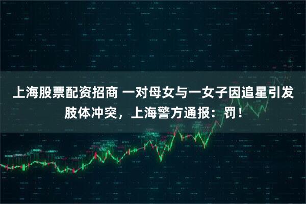 上海股票配资招商 一对母女与一女子因追星引发肢体冲突，上海警方通报：罚！