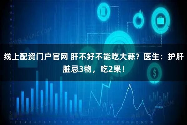 线上配资门户官网 肝不好不能吃大蒜？医生：护肝脏忌3物，吃2果！