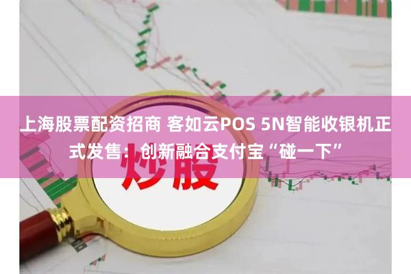 上海股票配资招商 客如云POS 5N智能收银机正式发售：创新融合支付宝“碰一下”