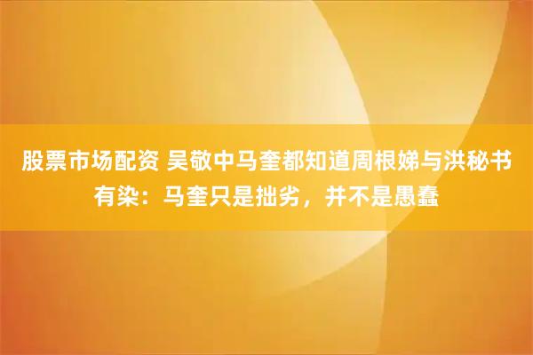 股票市场配资 吴敬中马奎都知道周根娣与洪秘书有染：马奎只是拙劣，并不是愚蠢