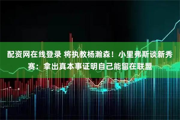 配资网在线登录 将执教杨瀚森！小里弗斯谈新秀赛：拿出真本事证明自己能留在联盟