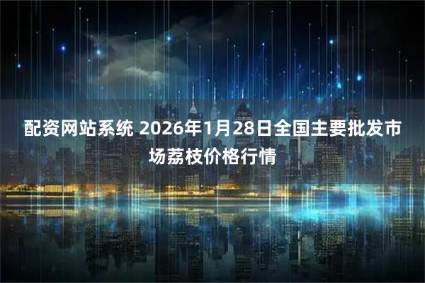 配资网站系统 2026年1月28日全国主要批发市场荔枝价格行情
