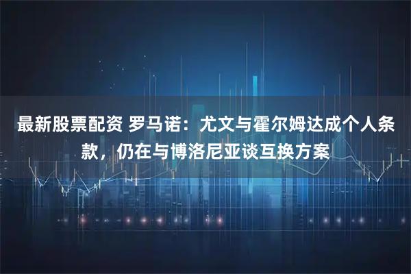 最新股票配资 罗马诺：尤文与霍尔姆达成个人条款，仍在与博洛尼亚谈互换方案