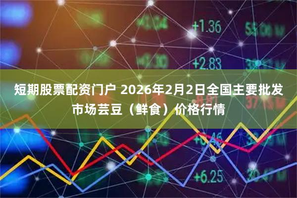 短期股票配资门户 2026年2月2日全国主要批发市场芸豆（鲜食）价格行情