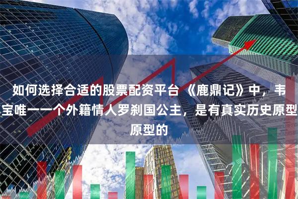 如何选择合适的股票配资平台 《鹿鼎记》中，韦小宝唯一一个外籍情人罗刹国公主，是有真实历史原型的