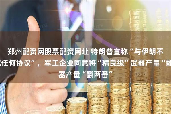 郑州配资网股票配资网址 特朗普宣称“与伊朗不会达成任何协议”，军工企业同意将“精良级”武器产量“翻两番”