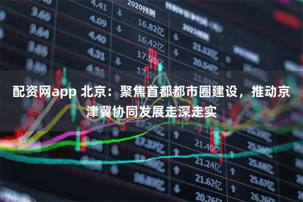 配资网app 北京：聚焦首都都市圈建设，推动京津冀协同发展走深走实