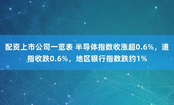 配资上市公司一览表 半导体指数收涨超0.6%，道指收跌0.6%，地区银行指数跌约1%