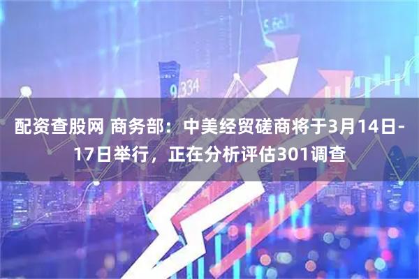 配资查股网 商务部：中美经贸磋商将于3月14日-17日举行，正在分析评估301调查