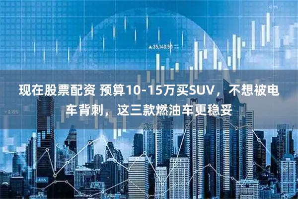 现在股票配资 预算10-15万买SUV，不想被电车背刺，这三款燃油车更稳妥