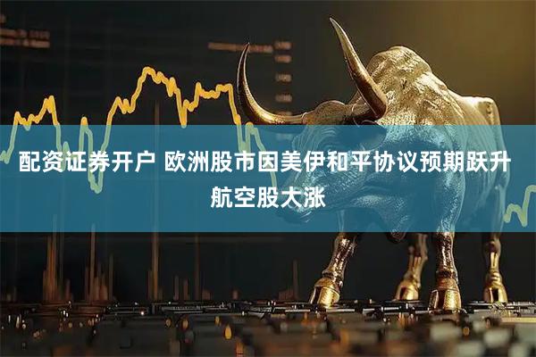 配资证券开户 欧洲股市因美伊和平协议预期跃升 航空股大涨