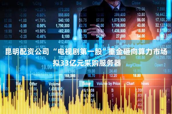 昆明配资公司 “电视剧第一股”重金砸向算力市场 拟33亿元采购服务器