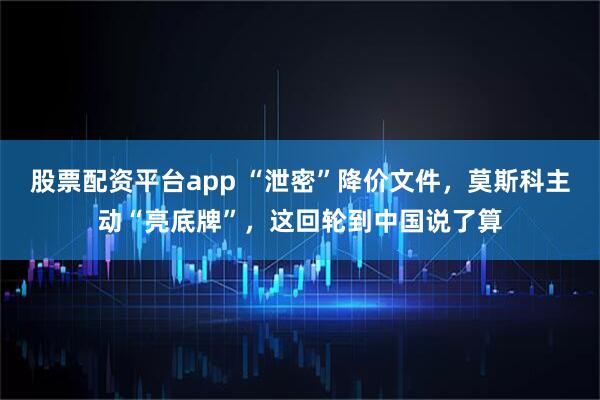 股票配资平台app “泄密”降价文件，莫斯科主动“亮底牌”，这回轮到中国说了算