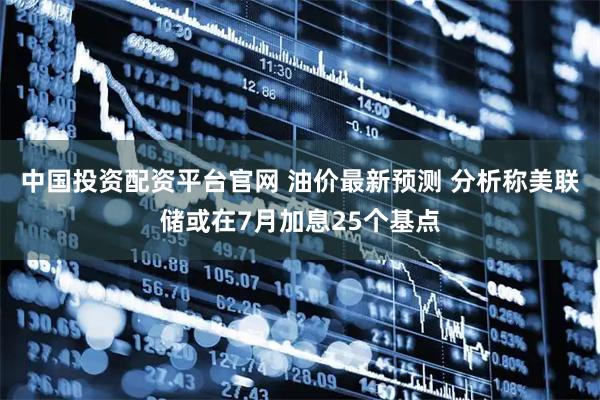中国投资配资平台官网 油价最新预测 分析称美联储或在7月加息25个基点
