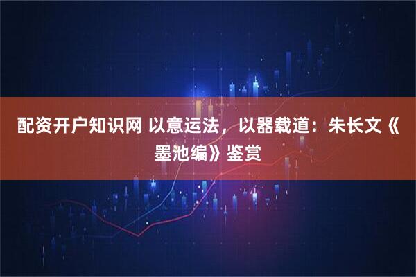 配资开户知识网 以意运法，以器载道：朱长文《墨池编》鉴赏