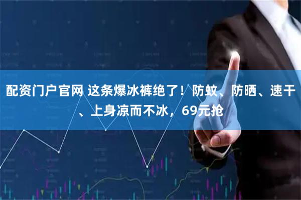 配资门户官网 这条爆冰裤绝了！防蚊、防晒、速干、上身凉而不冰，69元抢