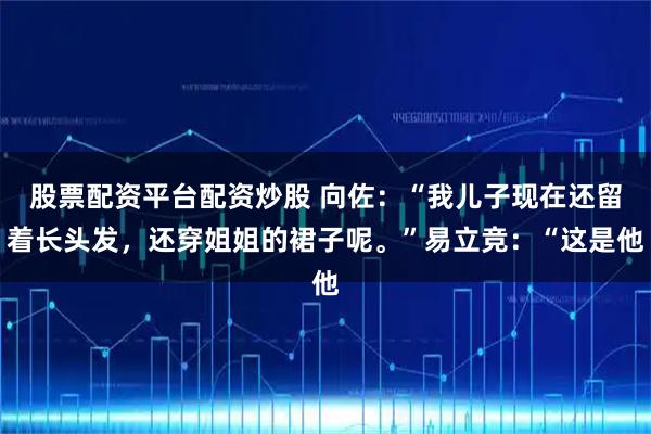 股票配资平台配资炒股 向佐：“我儿子现在还留着长头发，还穿姐姐的裙子呢。”易立竞：“这是他