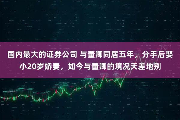 国内最大的证券公司 与董卿同居五年，分手后娶小20岁娇妻，如今与董卿的境况天差地别