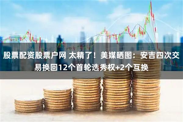 股票配资股票户网 太精了！美媒晒图：安吉四次交易换回12个首轮选秀权+2个互换