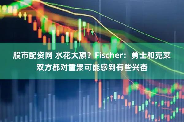 股市配资网 水花大旗？Fischer：勇士和克莱双方都对重聚可能感到有些兴奋