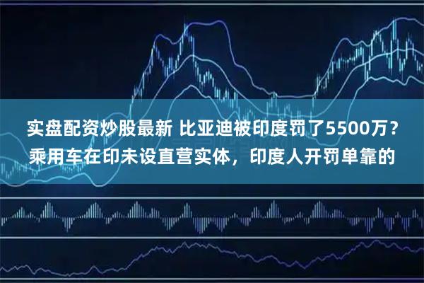 实盘配资炒股最新 比亚迪被印度罚了5500万?乘用车在印未设直营实体,印度人开罚单靠的