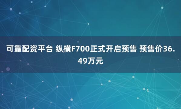 可靠配资平台 纵横F700正式开启预售 预售价36.49万元