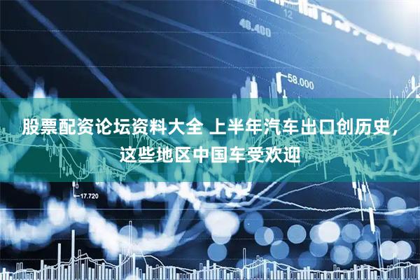 股票配资论坛资料大全 上半年汽车出口创历史，这些地区中国车受欢迎
